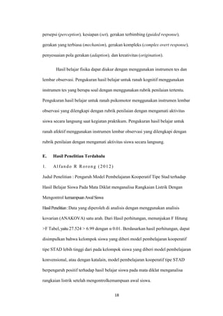 18 
persepsi (perception), kesiapan (set), gerakan terbimbing (guided response), gerakan yang terbiasa (mechanism), gerakan kompleks (complex overt response), penyesuaian pola gerakan (adaption), dan kreativitas (origination). 
Hasil belajar fisika dapat diukur dengan menggunakan instrumen tes dan lembar observasi. Pengukuran hasil belajar untuk ranah kognitif menggunakan instrumen tes yang berupa soal dengan menggunakan rubrik penilaian tertentu. Pengukuran hasil belajar untuk ranah psikomotor menggunakan instrumen lembar observasi yang dilengkapi dengan rubrik penilaian dengan mengamati aktivitas siswa secara langsung saat kegiatan praktikum. Pengukuran hasil belajar untuk ranah afektif menggunakan instrumen lembar observasi yang dilengkapi dengan rubrik penilaian dengan mengamati aktivitas siswa secara langsung. 
E. Hasil Penelitian Terdahulu 
1. Alfando R Rorong (2012) 
Judul Penelitian : Pengaruh Model Pembelajaran Kooperatif Tipe Stad terhadap Hasil Belajar Siswa Pada Mata Diklat menganalisa Rangkaian Listrik Dengan Mengontrol kemampuan Awal Siswa 
Hasil Penelitian : Data yang diperoleh di analisis dengan menggunakan analisis kovarian (ANAKOVA) satu arah. Dari Hasil perhitungan, menunjukan F Hitung >F Tabel, yaitu 27.524 > 6.99 dengan α 0.01. Berdasarkan hasil perhitungan, dapat disimpulkan bahwa kelompok siswa yang diberi model pembelajaran kooperatif tipe STAD lebih tinggi dari pada kelompok siswa yang diberi model pembelajaran konvensional, atau dengan katalain, model pembelajaran kooperatif tipe STAD berpengaruh positif terhadap hasil belajar siswa pada mata diklat menganalisa rangkaian listrik setelah mengontrolkemampuan awal siswa.  