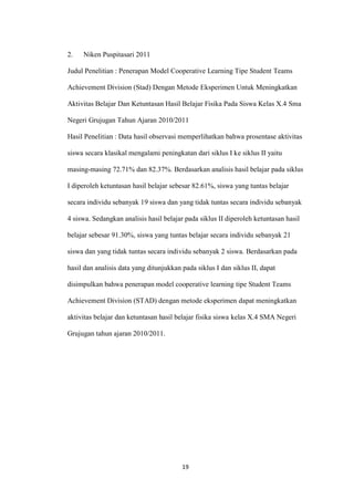 19 
2. Niken Puspitasari 2011 
Judul Penelitian : Penerapan Model Cooperative Learning Tipe Student Teams Achievement Division (Stad) Dengan Metode Eksperimen Untuk Meningkatkan Aktivitas Belajar Dan Ketuntasan Hasil Belajar Fisika Pada Siswa Kelas X.4 Sma Negeri Grujugan Tahun Ajaran 2010/2011 
Hasil Penelitian : Data hasil observasi memperlihatkan bahwa prosentase aktivitas siswa secara klasikal mengalami peningkatan dari siklus I ke siklus II yaitu masing-masing 72.71% dan 82.37%. Berdasarkan analisis hasil belajar pada siklus I diperoleh ketuntasan hasil belajar sebesar 82.61%, siswa yang tuntas belajar secara individu sebanyak 19 siswa dan yang tidak tuntas secara individu sebanyak 4 siswa. Sedangkan analisis hasil belajar pada siklus II diperoleh ketuntasan hasil belajar sebesar 91.30%, siswa yang tuntas belajar secara individu sebanyak 21 siswa dan yang tidak tuntas secara individu sebanyak 2 siswa. Berdasarkan pada hasil dan analisis data yang ditunjukkan pada siklus I dan siklus II, dapat disimpulkan bahwa penerapan model cooperative learning tipe Student Teams Achievement Division (STAD) dengan metode eksperimen dapat meningkatkan aktivitas belajar dan ketuntasan hasil belajar fisika siswa kelas X.4 SMA Negeri Grujugan tahun ajaran 2010/2011. 
 