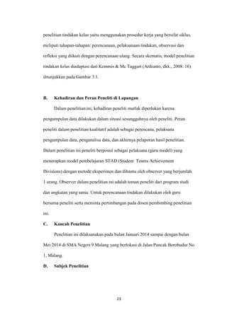 23 
penelitian tindakan kelas yaitu menggunakan prosedur kerja yang bersifat siklus, meliputi tahapan-tahapan: perencanaan, pelaksanaan tindakan, observasi dan refleksi yang diikuti dengan perencanaan ulang. Secara skematis, model penelitian tindakan kelas diadaptasi dari Kemmis & Mc Taggart (Arikunto, dkk., 2008: 16) ditunjukkan pada Gambar 3.1. 
B. Kehadiran dan Peran Peneliti di Lapangan 
Dalam penelitian ini, kehadiran peneliti mutlak diperlukan karena pengumpulan data dilakukan dalam situasi sesungguhnya oleh peneliti. Peran peneliti dalam penelitian kualitatif adalah sebagai perencana, pelaksana pengumpulan data, penganalisa data, dan akhirnya pelaporan hasil penelitian. Dalam penelitian ini peneliti berposisi sebagai pelaksana (guru model) yang menerapkan model pembelajaran STAD (Student Teams Achievement Divisions) dengan metode eksperimen dan dibantu oleh observer yang berjumlah 1 orang. Observer dalam penelitian ini adalah teman peneliti dari program studi dan angkatan yang sama. Untuk perencanaan tindakan dilakukan oleh guru bersama peneliti serta meminta pertimbangan pada dosen pembimbing penelitian ini. 
C. Kancah Penelitian 
Penelitian ini dilaksanakan pada bulan Januari 2014 sampai dengan bulan Mei 2014 di SMA Negeri 9 Malang yang berlokasi di Jalan Puncak Borobudur No 1, Malang. 
D. Subjek Penelitian  