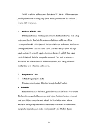 24 
Subjek penelitian adalah peserta didik kelas X-7 SMAN 9 Malang dengan jumlah peserta didik 40 orang yang terdiri dari 17 peserta didik laki-laki dan 23 peserta didik perempuan. 
E. Data dan Sumber Data 
Data keterlaksanaan pembelajaran diperoleh dari hasil observasi pada setiap pertemuan. Sumber data keterlaksanaan pembelajaran adalah guru. Data kemampuan berpikir kritis diperoleh dari tes tulis berupa soal uraian. Sumber data kemampuan berpikir kritis ini adalah siswa. Data hasil belajar terdiri dari tiga aspek, yaitu aspek kognitif, aspek psikomotor, dan aspek afektif. Data aspek kognitif diperoleh dari nilai ulangan harian murni. Data hasil belajar aspek psikomotor dan afektif diperoleh dari hasil observasi pada setiap pertemuan. Sumber data hasil belajar ini adalah siswa. 
F. Pengumpulan Data 
1. Teknik Pengumpulan Data 
Untuk memperoleh data dilakukan langkah-langkah berikut. 
a. Observasi 
Sebelum melakukan penelitian, peneliti melakukan observasi awal terlebih dahulu untuk mengetahui kemampuan awal siswa. Selain melakukan observasi awal, peneliti juga mengobservasi seluruh aktivitas belajar siswa selama penelitian berlangsung dan dibantu oleh observer. Observasi dilakukan untuk mengetahui keterlaksanaan model pembelajaran STAD (Student Teams  