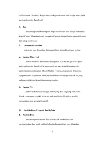 25 
Achievement Divisions) dengan metode eksperimen dan hasil belajar siswa pada aspek psikomotor dan afektif. 
b. Tes 
Untuk mengetahui kemampuan berpikir kritis dan hasil belajar pada aspek kognitif siswa dilakukan tes uji kompetensi berupa ulangan harian yang dilaksana- kan setiap akhir siklus. 
2. Instrumen Penelitian 
Instrumen yang digunakan dalam penelitian ini adalah sebagai berikut. 
a. Lembar Observasi 
Lembar observasi dibuat untuk mengamati aktivitas belajar siswa pada aspek psikomotor dan afektif selama penelitian serta keterlaksanaan model pembelajaran pembelajaran STAD (Student Teams Achievement Divisions) dengan metode eksperimen. Data dari hasil observasi berupa data cek list yang sudah memiliki rubrik penilaian masing-masing. 
b. Lembar Tes 
Lembar tes berisi soal ulangan harian yang diisi langsung oleh siswa. Untuk kemampuan berpikir kritis ada soal sendiri dan dikerjakan setelah mengerjakan soal tes ranah kognitif. 
G. Analisis Data, Evaluasi, dan Refleksi 
1. Analisis Data 
Untuk menganalisis data, dilakukan teknik reduksi data dan mempersentase data untuk melihat keberhasilan penelitian yang dilakukan.  