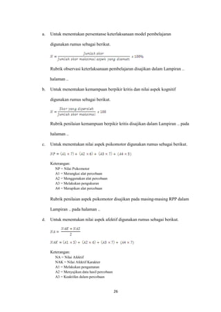 26 
a. Untuk menentukan persentanse keterlaksanaan model pembelajaran digunakan rumus sebagai berikut. 
Rubrik observasi keterlaksanaan pembelajaran disajikan dalam Lampiran .. halaman .. 
b. Untuk menentukan kemampuan berpikir kritis dan nilai aspek kognitif digunakan rumus sebagai berikut. 
Rubrik penilaian kemampuan berpikir kritis disajikan dalam Lampiran .. pada halaman .. 
c. Untuk menentukan nilai aspek psikomotor digunakan rumus sebagai berikut. 
Keterangan: 
NP = Nilai Psikomotor 
A1 = Merangkai alat percobaan 
A2 = Menggunakan alat percobaan 
A3 = Melakukan pengukuran 
A4 = Merapikan alat percobaan 
Rubrik penilaian aspek psikomotor disajikan pada masing-masing RPP dalam Lampiran .. pada halaman .. 
d. Untuk menentukan nilai aspek afektif digunakan rumus sebagai berikut. 
Keterangan: 
NA = Nilai Afektif 
NAK = Nilai Afektif Karakter 
A1 = Melakukan pengamatan 
A2 = Menyajikan data hasil percobaan 
A3 = Keaktifan dalam percobaan  