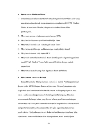 28 
a. Perencanaan Tindakan Siklus I 
1) Guru melakukan analisis kurikulum untuk mengetahui kompetensi dasar yang akan disampaikan kepada siswa dengan menggunakan model STAD (Student Teams Achievement Division) dengan metode eksperimen dalam pembelajaran. 
2) Menyusun rencana pelaksanaan pembelajaran (RPP). 
3) Menyiapkan instrumen penilaian hasil belajar siswa 
4) Menyiapkan kisi-kisi dan soal ulangan harian siklus I 
5) Menyiapkan kisi-kisi dan soal kemampuan berpikir kritis siklus I 
6) Menyiapkan lembar kerja siswa (LKS). 
7) Menyusun lembar keterlaksanaan dalam pembelajaran dengan menggunakan model STAD (Student Teams Achievement Division) dengan metode eksperimen 
8) Menyiapkan alat-alat yang akan digunakan dalam praktikum. 
b. Pelaksanaan Tindakan Siklus I 
Siklus I terdiri atas 2 kali pertemuan yaitu (4x45 menit). Pembelajaran materi dengan model STAD (Student Teams Achievement Division) dengan metode eksperimen dilaksanakan dalam waktu 180 menit. Materi yang diajarkan pada siklus I adalah suhu dan pemuaian. Selama kegiatan berlangsung dilakukan pengamatan terhadap peristiwa yang ditemui selama penelitian sesuai dengan lembar observasi. Pada pelaksanaan tindakan I nilai kognitif siswa diukur melalui ulangan harian di akhir pelaksanaan siklus I, begitu juga untuk kemampuan berpikir kritis. Nilai psikomotor siswa diukur melalui kegiatan percobaan. Nilai afektif siswa diukur melalui keaktifan siswa pada saat proses pembelajaran  