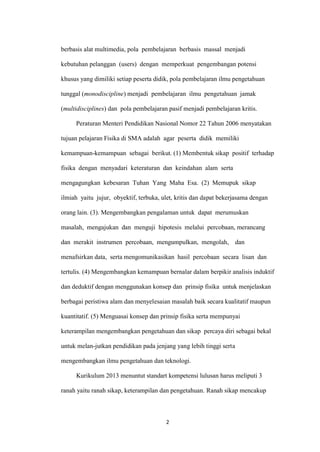 2 
berbasis alat multimedia, pola pembelajaran berbasis massal menjadi kebutuhan pelanggan (users) dengan memperkuat pengembangan potensi khusus yang dimiliki setiap peserta didik, pola pembelajaran ilmu pengetahuan tunggal (monodiscipline) menjadi pembelajaran ilmu pengetahuan jamak (multidisciplines) dan pola pembelajaran pasif menjadi pembelajaran kritis. 
Peraturan Menteri Pendidikan Nasional Nomor 22 Tahun 2006 menyatakan tujuan pelajaran Fisika di SMA adalah agar peserta didik memiliki kemampuan-kemampuan sebagai berikut. (1) Membentuk sikap positif terhadap fisika dengan menyadari keteraturan dan keindahan alam serta mengagungkan kebesaran Tuhan Yang Maha Esa. (2) Memupuk sikap ilmiah yaitu jujur, obyektif, terbuka, ulet, kritis dan dapat bekerjasama dengan orang lain. (3). Mengembangkan pengalaman untuk dapat merumuskan masalah, mengajukan dan menguji hipotesis melalui percobaan, merancang dan merakit instrumen percobaan, mengumpulkan, mengolah, dan menafsirkan data, serta mengomunikasikan hasil percobaan secara lisan dan tertulis. (4) Mengembangkan kemampuan bernalar dalam berpikir analisis induktif dan deduktif dengan menggunakan konsep dan prinsip fisika untuk menjelaskan berbagai peristiwa alam dan menyelesaian masalah baik secara kualitatif maupun kuantitatif. (5) Menguasai konsep dan prinsip fisika serta mempunyai keterampilan mengembangkan pengetahuan dan sikap percaya diri sebagai bekal untuk melan-jutkan pendidikan pada jenjang yang lebih tinggi serta mengembangkan ilmu pengetahuan dan teknologi. 
Kurikulum 2013 menuntut standart kompetensi lulusan harus meliputi 3 ranah yaitu ranah sikap, keterampilan dan pengetahuan. Ranah sikap mencakup  