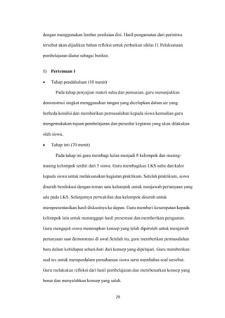 29 
dengan menggunakan lembar penilaian diri. Hasil pengamatan dari peristiwa tersebut akan dijadikan bahan refleksi untuk perbaikan siklus II. Pelaksanaan pembelajaran diatur sebagai berikut. 
1) Pertemuan I Tahap pendahuluan (10 menit) 
Pada tahap penyajian materi suhu dan pemuaian, guru menunjukkan demonstrasi singkat menggunakan tangan yang dicelupkan dalam air yang berbeda kondisi dan memberikan permasalahan kepada siswa kemudian guru mengemukakan tujuan pembelajaran dan prosedur kegiatan yang akan dilakukan oleh siswa. Tahap inti (70 menit) 
Pada tahap ini guru membagi kelas menjadi 8 kelompok dan masing- masing kelompok terdiri dari 5 siswa. Guru membagikan LKS suhu dan kalor kepada siswa untuk melaksanakan kegiatan praktikum. Setelah praktikum, siswa disuruh berdiskusi dengan teman satu kelompok untuk menjawab pertanyaan yang ada pada LKS. Selanjutnya perwakilan dua kelompok disuruh untuk mempresentasikan hasil diskusinya ke depan. Guru memberi kesempatan kepada kelompok lain untuk menanggapi hasil presentasi dan memberikan penguatan. Guru mengajak siswa menerapkan konsep yang telah diperoleh untuk menjawab pertanyaan saat demonstrasi di awal.Setelah itu, guru memberikan permasalahan baru dalam kehidupan sehari-hari dari konsep yang dipelajari. Guru memberikan soal tes untuk memperdalam pemahaman siswa serta membahas soal tersebut. Guru melakukan refleksi dari hasil pembelajaran dan membenarkan konsep yang benar dan menyalahkan konsep yang salah.  