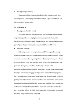 30 
Tahap penutup (10 menit) 
Guru membimbing siswa membuat kesimpulan tentang apa saja yang sudah dipelajari. Selanjutnya guru memberikan tugas kepada siswa berupa soal dan menutupnya dengan salam. 
2) Pertemuan II Tahap pendahuluan (10 menit) 
Pada tahap penyajian materi pemuaian, guru menunjukkan demonstrasi singkat menggunakan air yang dipanaskan dengan pembakar bunsen dan memberikan permasalahan kepada siswa kemudian guru mengemukakan tujuan pembelajaran dan prosedur kegiatan yang akan dilakukan oleh siswa. Tahap inti (70 menit) 
Pada tahap ini guru membagi kelas menjadi 8 kelompok dan masing- masing kelompok terdiri dari 5 siswa. Guru membagikan LKS pemuaian kepada siswa untuk melaksanakan kegiatan praktikum. Setelah praktikum, siswa disuruh berdiskusi dengan teman satu kelompok untuk menjawab pertanyaan yang ada pada LKS. Selanjutnya perwakilan dua kelompok disuruh untuk mempresentasikan hasil diskusinya ke depan. Guru memberi kesempatan kepada kelompok lain untuk menanggapi hasil presentasi dan memberikan penguatan. Guru mengajak siswa menerapkan konsep yang telah diperoleh untuk menjawab pertanyaan saat demonstrasi di awal.Setelah itu, guru memberikan permasalahan baru dalam kehidupan sehari-hari dari konsep yang dipelajari. Guru memberikan soal tes untuk memperdalam pemahaman siswa serta membahas soal tersebut. Guru melakukan refleksi dari hasil pembelajaran dan membenarkan konsep yang benar dan menyalahkan konsep yang salah.  