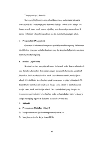31 
Tahap penutup (10 menit) 
Guru membimbing siswa membuat kesimpulan tentang apa saja yang sudah dipelajari. Selanjutnya guru memberikan tugas kepada siswa berupa soal dan menyuruh siswa untuk mempelajari lagi materi-materi pertemuan I dan II karena pertemuan selanjutnya diadakan tes dan menutupnya dengan salam. 
c. Pengamatan (Observation) 
Observasi dilakukan selama proses pembelajaran berlangsung. Pada tahap ini dilakukan observasi terhadap kegiatan guru dan kegiatan belajar siswa selama pembelajaran berlangsung. 
d. Refleksi (Reflection) 
Berdasarkan data yang diperoleh dari tindakan I, maka data tersebut diolah atau dianalisis, kemudian disesuiakan dengan indikator keberhasilan yang telah ditentukan. Indikator keberhasilan untuk keterlaksanaan model pembelajaran adalah 85%, indikator keberhasilan untuk kemampuan berpikir kritis adalah 70, dan indikator keberhasilan untuk hasil belajar siswa adalah 75 dan ketuntasan belajar siswa untuk hasil belajar adalah 70%. Apabila hasil yang didapatkan belum mencapai indikator keberhasilan, maka perlu dilakukan siklus berikutnya sampai hasil yang diperoleh mencapai indikator keberhasilan. 
2. Siklus II 
a. Perencanaan Tindakan Siklus II 
1) Menyusun rencana pelaksanaan pembelajaran (RPP). 
2) Menyiapkan lembar kerja siswa (LKS).  