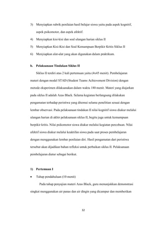 32 
3) Menyiapkan rubrik penilaian hasil belajar siswa yaitu pada aspek kognitif, aspek psikomotor, dan aspek afektif. 
4) Menyiapkan kisi-kisi dan soal ulangan harian siklus II 
5) Menyiapkan Kisi-Kisi dan Soal Kemampuan Berpikir Kritis Siklus II 
6) Menyiapkan alat-alat yang akan digunakan dalam praktikum. 
b. Pelaksanaan Tindakan Siklus II 
Siklus II terdiri atas 2 kali pertemuan yaitu (4x45 menit). Pembelajaran materi dengan model STAD (Student Teams Achievement Division) dengan metode eksperimen dilaksanakan dalam waktu 180 menit. Materi yang diajarkan pada siklus II adalah Azas Black. Selama kegiatan berlangsung dilakukan pengamatan terhadap peristiwa yang ditemui selama penelitian sesuai dengan lembar observasi. Pada pelaksanaan tindakan II nilai kognitif siswa diukur melalui ulangan harian di akhir pelaksanaan siklus II, begitu juga untuk kemampuan berpikir kritis. Nilai psikomotor siswa diukur melalui kegiatan percobaan. Nilai afektif siswa diukur melalui keaktifan siswa pada saat proses pembelajaran dengan menggunakan lembar penilaian diri. Hasil pengamatan dari peristiwa tersebut akan dijadikan bahan refleksi untuk perbaikan siklus II. Pelaksanaan pembelajaran diatur sebagai berikut. 
1) Pertemuan I Tahap pendahuluan (10 menit) 
Pada tahap penyajian materi Azas Black, guru menunjukkan demonstrasi singkat menggunakan air panas dan air dingin yang dicampur dan memberikan  