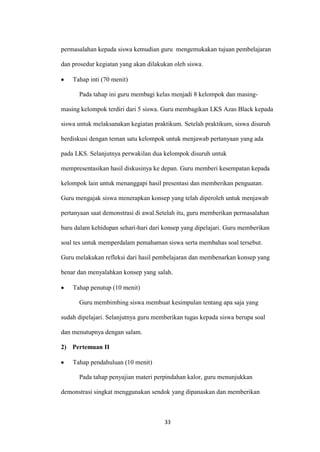 33 
permasalahan kepada siswa kemudian guru mengemukakan tujuan pembelajaran dan prosedur kegiatan yang akan dilakukan oleh siswa. Tahap inti (70 menit) 
Pada tahap ini guru membagi kelas menjadi 8 kelompok dan masing- masing kelompok terdiri dari 5 siswa. Guru membagikan LKS Azas Black kepada siswa untuk melaksanakan kegiatan praktikum. Setelah praktikum, siswa disuruh berdiskusi dengan teman satu kelompok untuk menjawab pertanyaan yang ada pada LKS. Selanjutnya perwakilan dua kelompok disuruh untuk mempresentasikan hasil diskusinya ke depan. Guru memberi kesempatan kepada kelompok lain untuk menanggapi hasil presentasi dan memberikan penguatan. Guru mengajak siswa menerapkan konsep yang telah diperoleh untuk menjawab pertanyaan saat demonstrasi di awal.Setelah itu, guru memberikan permasalahan baru dalam kehidupan sehari-hari dari konsep yang dipelajari. Guru memberikan soal tes untuk memperdalam pemahaman siswa serta membahas soal tersebut. Guru melakukan refleksi dari hasil pembelajaran dan membenarkan konsep yang benar dan menyalahkan konsep yang salah. Tahap penutup (10 menit) 
Guru membimbing siswa membuat kesimpulan tentang apa saja yang sudah dipelajari. Selanjutnya guru memberikan tugas kepada siswa berupa soal dan menutupnya dengan salam. 
2) Pertemuan II Tahap pendahuluan (10 menit) 
Pada tahap penyajian materi perpindahan kalor, guru menunjukkan demonstrasi singkat menggunakan sendok yang dipanaskan dan memberikan  