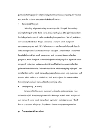 34 
permasalahan kepada siswa kemudian guru mengemukakan tujuan pembelajaran dan prosedur kegiatan yang akan dilakukan oleh siswa. Tahap inti (70 menit) 
Pada tahap ini guru membagi kelas menjadi 8 kelompok dan masing- masing kelompok terdiri dari 5 siswa. Guru membagikan LKS perpindahan kalor listrik kepada siswa untuk melaksanakan kegiatan praktikum. Setelah praktikum, siswa disuruh berdiskusi dengan teman satu kelompok untuk menjawab pertanyaan yang ada pada LKS. Selanjutnya perwakilan dua kelompok disuruh untuk mempresentasikan hasil diskusinya ke depan. Guru memberi kesempatan kepada kelompok lain untuk menanggapi hasil presentasi dan memberikan penguatan. Guru mengajak siswa menerapkan konsep yang telah diperoleh untuk menjawab pertanyaan saat demonstrasi di awal.Setelah itu, guru memberikan permasalahan baru dalam kehidupan sehari-hari dari konsep yang dipelajari. Guru memberikan soal tes untuk memperdalam pemahaman siswa serta membahas soal tersebut. Guru melakukan refleksi dari hasil pembelajaran dan membenarkan konsep yang benar dan menyalahkan konsep yang salah. Tahap penutup (10 menit) 
Guru membimbing siswa membuat kesimpulan tentang apa saja yang sudah dipelajari. Selanjutnya guru memberikan tugas kepada siswa berupa soal dan menyuruh siswa untuk mempelajari lagi materi-materi pertemuan I dan II karena pertemuan selanjutnya diadakan tes dan menutupnya dengan salam. 
c. Pengamatan (Observation)  