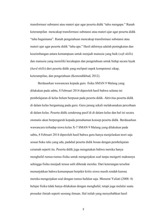 3 
transformasi substansi atau materi ajar agar peserta didik “tahu mengapa.” Ranah keterampilan mencakup transformasi substansi atau materi ajar agar peserta didik “tahu bagaimana”. Ranah pengetahuan mencakup transformasi substansi atau materi ajar agar peserta didik “tahu apa.” Hasil akhirnya adalah peningkatan dan keseimbangan antara kemampuan untuk menjadi manusia yang baik (soft skills) dan manusia yang memiliki kecakapan dan pengetahuan untuk hidup secara layak (hard skills) dari peserta didik yang meliputi aspek kompetensi sikap, keterampilan, dan pengetahuan (Kemendikbud, 2012). 
Berdasarkan wawancara kepada guru fisika SMAN 9 Malang yang dilakukan pada sabtu, 8 Februari 2014 diperoleh hasil bahwa selama ini pembelajaran di kelas belum berpusat pada peserta didik. Aktivitas peserta didik di dalam kelas bergantung pada guru. Guru jarang sekali melaksanakan percobaan di dalam kelas. Peserta didik cenderung pasif di di dalam kelas dan hal ini secara otomatis akan berpengaruh kepada pemahaman konsep peserta didik. Berdasarkan wawancara terhadap siswa kelas X-7 SMAN 9 Malang yang dilakukan pada sabtu, 8 Februari 2014 diperoleh hasil bahwa guru hanya menjelaskan teori saja sesuai buku teks yang ada, padahal peserta didik bosan dengan pembelajaran ceramah seperti itu. Peserta didik juga mengatakan bahwa mereka hanya menghafal rumus-rumus fisika untuk mengerjakan soal tanpa mengerti maknanya sehingga fisika menjadi terasa sulit dibenak mereka. Dari keterangan tersebut menunjukkan bahwa kemampuan berpikir kritis siswa masih rendah karena mereka mengerjakan soal dengan rumus hafalan saja. Menurut Yuliati (2008: 4) belajar fisika tidak hanya dilakukan dengan menghafal, tetapi juga melalui suatu prosedur ilmiah seperti seorang ilmuan. Hal inilah yang menyebabkan hasil  