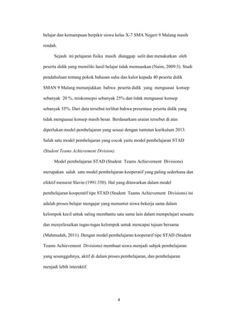 4 
belajar dan kemampuan berpikir siswa kelas X-7 SMA Negeri 9 Malang masih rendah. 
Sejauh ini pelajaran fisika masih dianggap sulit dan menakutkan oleh peserta didik yang memiliki hasil belajar tidak memuaskan (Naim, 2009:3). Studi pendahuluan tentang pokok bahasan suhu dan kalor kepada 40 peserta didik SMAN 9 Malang menunjukkan bahwa peserta didik yang menguasai konsep sebanyak 20 %, miskonsepsi sebanyak 25% dan tidak menguasai konsep sebanyak 55%. Dari data tersebut terlihat bahwa presentase peserta didik yang tidak menguasai konsep masih besar. Berdasarkam uraian tersebut di atas diperlukan model pembelajaran yang sesuai dengan tuntutan kurikulum 2013. Salah satu model pembelajaran yang cocok yaitu model pembelajaran STAD (Student Teams Achievement Division). 
Model pembelajaran STAD (Student Teams Achievement Divisions) merupakan salah satu model pembelajaran kooperatif yang paling sederhana dan efektif menurut Slavin (1991:350). Hal yang ditawarkan dalam model pembelajaran kooperatif tipe STAD (Student Teams Achievement Divisions) ini adalah proses belajar mengajar yang menuntut siswa bekerja sama dalam kelompok kecil untuk saling membantu satu sama lain dalam mempelajari sesuatu dan menyelesaikan tugas-tugas kelompok untuk mencapai tujuan bersama (Mahmudah, 2011). Dengan model pembelajaran kooperatif tipe STAD (Student Teams Achievement Divisions) membuat siswa menjadi subjek pembelajaran yang sesungguhnya, aktif di dalam proses pembelajaran, dan pembelajaran menjadi lebih interaktif.  