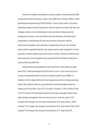 5 
Untuk mewujudkan pembelajaran yang konseptual, membuat peserta didik mampu menemukan konsepnya sendiri, serta tidak hanya sekedar hafalan, model pembelajaran kooperatif tipe STAD (Student Teams Achievement Divisions) dipadukan dengan moetode eksperimen. Metode eksperimen ialah salah satu cara mengajar, dimana siswa melaksanakan suatu percobaan tentang suatu hal, mengamati prosesnya, serta menuliskan hasil percobaannya, kemudian hasil pengamatan itu didiskusikan di kelas dan dievaluasi oleh guru. Metode eksperimen merupakan suatu pekerjaan menggunakan alat-alat sains dengan tujuan untuk mengatahui alat-alat sains dengan tujuan untuk mengatehui sesuatu yang baru (setidak-tidaknya bagi anak-anak itu sendiri, meskipun tidak baru lagi bagi orang lain), atau mengetahui apa yang terjadi kalau diadakan suatu proses tertentu (Wartono,2009:99). 
Pada penelitian yang dilakukan oleh Atna Fresh Violina Marrysca pada tahun 2013 model pembelajaran STAD (Student Teams Achievement Division) mampu meningkatkan aktivitas dan hasil belajar kognitif siswa SMPN 16 Surakarta. Hal ini dapat dilihat dari hasil pengamatan aktivitas belajar pada tiap siklus. Dari indikator aktivitas yang ditentukan terjadi peningkatan aktivitas belajar positif tiap siklus, dari 65,7% di siklus I menjadi 73,76% di siklus II dan 75,47% di siklus III. Kemampuan kognitif siswa juga meningkat dalam setiap siklus dengan peningkatan nilai rata-rata pre-test ke post-test, yakni 31,67 menjadi 60,83 dengan rata-rata gain ternormalisasi 0,42 pada siklus I, 48,95 menjadi 72,91 dengan rata-rata gain ternormalisasi 0,46 pada siklus II dan 29,58 menjadi 81,25 dengan rata-rata gain ternormalisasi 0,73 pada siklus III.  