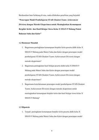 6 
Berdasarkan latar belakang di atas, maka dilakukan penelitian yang berjudul “Penerapan Model Pembelajaran STAD (Student Teams Achievement Division) dengan Metode Eksperimen untuk Meningkatkan Kemampuan Berpikir Kritis dan Hasil Belajar Siswa Kelas X SMAN 9 Malang Pokok Bahasan Suhu dan Kalor” 
1.2 Rumusan Masalah 
1. Bagaimana peningkatan kemampuan berpikir kritis peserta didik kelas X SMAN 9 Malang pada Materi Suhu dan Kalor dengan penerapan model pembelajaran STAD (Student Teams Achievement Division) dengan metode eksperimen? 
2. Bagaimana peningkatan hasil belajar peserta didik kelas X SMAN 9 Malang pada Materi Suhu dan Kalor dengan penerapan model pembelajaran STAD (Student Teams Achievement Division) dengan metode eksperimen? 
3. Bagaimana keterlaksanaan penerapan model pembelajaran STAD (Student Teams Achievement Division) dengan metode eksperimen untuk meningkatkan kemampuan berpikir kritis dan hasil belajar siswa kelas X SMAN 9 Malang? 
1.3 Hipotesis 
1. Terjadi peningkatan kemampuan berpikir kritis peserta didik kelas X SMAN 9 Malang pada Materi Suhu dan Kalor dengan penerapan model  