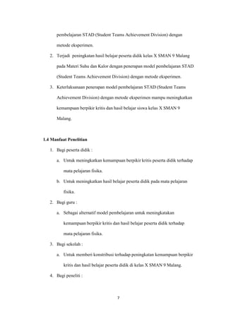 7 
pembelajaran STAD (Student Teams Achievement Division) dengan metode eksperimen. 
2. Terjadi peningkatan hasil belajar peserta didik kelas X SMAN 9 Malang pada Materi Suhu dan Kalor dengan penerapan model pembelajaran STAD (Student Teams Achievement Division) dengan metode eksperimen. 
3. Keterlaksanaan penerapan model pembelajaran STAD (Student Teams Achievement Division) dengan metode eksperimen mampu meningkatkan kemampuan berpikir kritis dan hasil belajar siswa kelas X SMAN 9 Malang. 
1.4 Manfaat Penelitian 
1. Bagi peserta didik : 
a. Untuk meningkatkan kemampuan berpikir kritis peserta didik terhadap mata pelajaran fisika. 
b. Untuk meningkatkan hasil belajar peserta didik pada mata pelajaran fisika. 
2. Bagi guru : 
a. Sebagai alternatif model pembelajaran untuk meningkatakan kemampuan berpikir kritis dan hasil belajar peserta didik terhadap mata pelajaran fisika. 
3. Bagi sekolah : 
a. Untuk memberi konstribusi terhadap peningkatan kemampuan berpikir kritis dan hasil belajar peserta didik di kelas X SMAN 9 Malang. 
4. Bagi peneliti :  