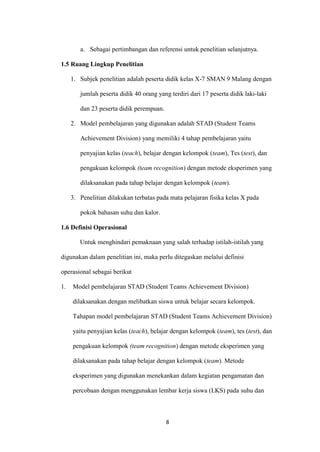 8 
a. Sebagai pertimbangan dan referensi untuk penelitian selanjutnya. 
1.5 Ruang Lingkup Penelitian 
1. Subjek penelitian adalah peserta didik kelas X-7 SMAN 9 Malang dengan jumlah peserta didik 40 orang yang terdiri dari 17 peserta didik laki-laki dan 23 peserta didik perempuan. 
2. Model pembelajaran yang digunakan adalah STAD (Student Teams Achievement Division) yang memiliki 4 tahap pembelajaran yaitu penyajian kelas (teach), belajar dengan kelompok (team), Tes (test), dan pengakuan kelompok (team recognition) dengan metode eksperimen yang dilaksanakan pada tahap belajar dengan kelompok (team). 
3. Penelitian dilakukan terbatas pada mata pelajaran fisika kelas X pada pokok bahasan suhu dan kalor. 
1.6 Definisi Operasional 
Untuk menghindari pemaknaan yang salah terhadap istilah-istilah yang digunakan dalam penelitian ini, maka perlu ditegaskan melalui definisi operasional sebagai berikut 
1. Model pembelajaran STAD (Student Teams Achievement Division) dilaksanakan dengan melibatkan siswa untuk belajar secara kelompok. Tahapan model pembelajaran STAD (Student Teams Achievement Division) yaitu penyajian kelas (teach), belajar dengan kelompok (team), tes (test), dan pengakuan kelompok (team recognition) dengan metode eksperimen yang dilaksanakan pada tahap belajar dengan kelompok (team). Metode eksperimen yang digunakan menekankan dalam kegiatan pengamatan dan percobaan dengan menggunakan lembar kerja siswa (LKS) pada suhu dan  