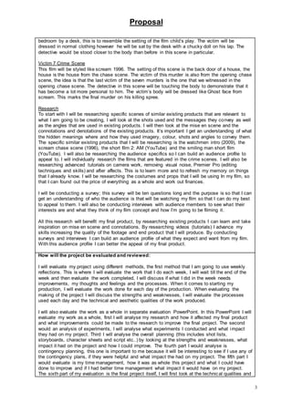 Proposal
3
bedroom by a desk, this is to resemble the setting of the film child’s play. The victim will be
dressed in normal clothing however he will be sat by the desk with a chucky doll on his lap. The
detective would be stood closer to the body than before in this scene in particular.
Victim 7 Crime Scene
This film will be styled like scream 1996. The setting of this scene is the back door of a house, the
house is the house from the chase scene. The victim of this murder is also from the opening chase
scene, the idea is that the last victim of the seven murders is the one that we witnessed in the
opening chase scene. The detective in this scene will be touching the body to demonstrate that it
has become a lot more personal to him. The victim’s body will be dressed like Ghost face from
scream. This marks the final murder on his killing spree.
Research
To start with I will be researching specific scenes of similar existing products that are relevant to
what I am going to be creating, I will look at the shots used and the messages they convey as well
as the angles that are used in existing products. I will then look at the mise en scene and the
connotations and denotations of the existing products. It’s important I get an understanding of what
the hidden meanings where and how they used imagery, colour, shots and angles to convey them.
The specific similar existing products that I will be researching is the watchmen intro (2009), the
scream chase scene (1996), the short film 2: AM (YouTube) and the smiling man short film
(YouTube). I will also be researching the audience specifics so I can build an audience profile to
appeal to. I will individually research the films that are featured in the crime scenes. I will also be
researching advanced tutorials on camera work, removing visual noise, Premier Pro (editing
techniques and skills) and after affects. This is to learn more and to refresh my memory on things
that I already know. I will be researching the costumes and props that I will be using In my film, so
that I can found out the price of everything as a whole and work out finances.
I will be conducting a survey; this survey will be ten questions long and the purpose is so that I can
get an understanding of who the audience is that will be watching my film so that I can do my best
to appeal to them. I will also be conducting interviews with audience members to see what their
interests are and what they think of my film concept and how I’m going to be filming it.
All this research will benefit my final product, by researching existing products I can learn and take
inspiration on mise en scene and connotations. By researching videos (tutorials) I advance my
skills increasing the quality of the footage and end product that I will produce. By conducting
surveys and interviews I can build an audience profile of what they expect and want from my film.
With this audience profile I can better the appeal of my final product.
How will the project be evaluated and reviewed:
I will evaluate my project using different methods, the first method that I am going to use weekly
reflections. This is where I will evaluate the work that I do each week, I will wait till the end of the
week and then evaluate the work completed, I will discuss if what I did in the week needs
improvements, my thoughts and feelings and the processes. When it comes to starting my
production, I will evaluate the work done for each day of the production. When evaluating the
making of the project I will discuss the strengths and weaknesses, I will evaluate the processes
used each day and the technical and aesthetic qualities of the work produced.
I will also evaluate the work as a whole in separate evaluation PowerPoint. In this PowerPoint I will
evaluate my work as a whole, first I will analyse my research and how it affected my final product
and what improvements could be made to the research to improve the final project. The second
would an analysis of experiments, I will analyse what experiments I conducted and what impact
they had on my project. Third I will analyse the overall planning (this includes shot lists,
storyboards, character sheets and script etc..) by looking at the strengths and weaknesses, what
impact it had on the project and how I could improve. The fourth part I would analyse is
contingency planning, this one is important to me because it will be interesting to see if I use any of
the contingency plans, if they were helpful and what impact the had on my project. The fifth part I
would evaluate is my time management, how it was as whole this project and what I could have
done to improve and if I had better time management what impact it would have on my project.
The sixth part of my evaluation is the final project itself, I will first look at the technical qualities and
 