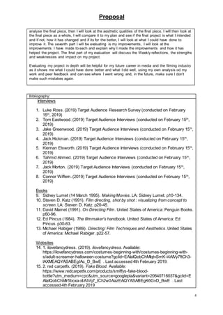 Proposal
4
analyse the final piece, then I will look at the aesthetic qualities of the final piece. I will then look at
the final piece as a whole, I will compare it to my plan and see if the final project is what I intended
and if not, how it has changed and if its for the better, I will look at what I could have done to
improve it. The seventh part I will be evaluating is my improvements, I will look at the
improvements I have made to each and explain why I made the improvements and how it has
helped the project. The final part of my evaluation will discuss the Weekly reflections, the strengths
and weaknesses and impact on my project.
Evaluating my project in depth will be helpful for my future career in media and the filming industry
as it shows me what I could have done better and what I did well, using my own analysis od my
work and peer feedback and can see where I went wrong and, in the future, make sure I don’t
make such mistakes again.
Bibliography:
Interviews
1. Luke Ross. (2019) Target Audience Research Survey (conducted on February
15th
, 2019)
2. Tom Eastwood. (2019) Target Audience Interviews (conducted on February 15th
,
2019)
3. Jake Greenwood. (2019) Target Audience Interviews (conducted on February 15th
,
2019)
4. Jack Hickman. (2019) Target Audience Interviews (conducted on February 15th
,
2019)
5. Kiernan Elsworth. (2019) Target Audience Interviews (conducted on February 15th
,
2019)
6. Tahmid Ahmed. (2019) Target Audience Interviews (conducted on February 15th
,
2019)
7. Jack Morton. (2019) Target Audience Interviews (conducted on February 15th
,
2019)
8. Connor Wiffem. (2019) Target Audience Interviews (conducted on February 15th
,
2019)
Books
9. Sidney Lumet (14 March 1995). Making Movies. LA: Sidney Lumet. p10-134.
10. Steven D. Katz (1991). Film directing, shot by shot : visualizing from concept to
screen. LA: Steven D. Katz. p20-45.
11. David Mamet (1991). On Directing Film. United States of America: Penguin Books.
p60-96.
12. Ed Pincus (1984). The filmmaker's handbook. United States of America: Ed
Pincus. p30-63.
13. Michael Rabiger (1989). Directing: Film Techniques and Aesthetics. United States
of America: Michael Rabiger. p22-57.
Websites
14. 1. ilovefancydress. (2019). ilovefancydress. Available:
https://ilovefancydress.com/costumes-beginning-with/costumes-beginning-with-
s/adult-screamer-halloween-costume?gclid=EAIaIQobChMIqtvSmK-i4AIVy7ftCh3-
lAXMEAQYASABEgIAc_D_BwE . Last accessed 4th February 2019.
15. 2. red carpetfx. (2019). Fake Blood. Available:
https://www.redcarpetfx.com/products/smiffys-fake-blood-
bottle?utm_medium=cpc&utm_source=googlepla&variant=20640716037&gclid=E
AIaIQobChMIr5boxa-i4AIVq7_tCh2w0AazEAQYASABEgK6GvD_BwE . Last
accessed 4th February 2019
 