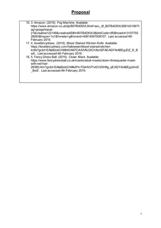 Proposal
5
16. 3. Amazon. (2019). Fog Machine. Available:
https://www.amazon.co.uk/dp/B07B4D6VL9/ref=asc_df_B07B4D6VL958142109/?t
ag=googshopuk-
21&creative=22146&creativeASIN=B07B4D6VL9&linkCode=df0&hvadid=3107755
28043&hvpos=1o1&hvnetw=g&hvrand=40614547938107. Last accessed 4th
February 2019.
17. 4. ilovefancydress. (2019). Blood Stained Kitchen Knife. Available:
https://ilovefancydress.com/halloween/blood-stained-kitchen-
knife?gclid=EAIaIQobChMIrbOA97Ci4AIV6LDtCh3bnQFAEAQYAiABEgJDZ_D_B
wE . Last accessed 4th February 2019.
18. 5. Fancy Dress Ball. (2019). Clown Mask. Available:
https://www.fancydressball.co.uk/masks/adult-masks/clown-threequarter-mask-
with-red-hair-
26385.htm?gclid=EAIaIQobChMIutPin7Gi4AIV7rvtCh2WMg_qEAQYAiABEgJohvD
_BwE . Last accessed 4th February 2019.
 