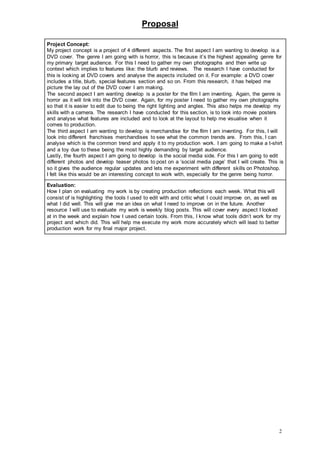 Proposal
2
Project Concept:
My project concept is a project of 4 different aspects. The first aspect I am wanting to develop is a
DVD cover. The genre I am going with is horror, this is because it’s the highest appealing genre for
my primary target audience. For this I need to gather my own photographs and then write up
context which implies to features like: the blurb and reviews. The research I have conducted for
this is looking at DVD covers and analyse the aspects included on it. For example: a DVD cover
includes a title, blurb, special features section and so on. From this research, it has helped me
picture the lay out of the DVD cover I am making.
The second aspect I am wanting develop is a poster for the film I am inventing. Again, the genre is
horror as it will link into the DVD cover. Again, for my poster I need to gather my own photographs
so that it is easier to edit due to being the right lighting and angles. This also helps me develop my
skills with a camera. The research I have conducted for this section, is to look into movie posters
and analyse what features are included and to look at the layout to help me visualise when it
comes to production.
The third aspect I am wanting to develop is merchandise for the film I am inventing. For this, I will
look into different franchises merchandises to see what the common trends are. From this, I can
analyse which is the common trend and apply it to my production work. I am going to make a t-shirt
and a toy due to these being the most highly demanding by target audience.
Lastly, the fourth aspect I am going to develop is the social media side. For this I am going to edit
different photos and develop teaser photos to post on a ‘social media page’ that I will create. This is
so it gives the audience regular updates and lets me experiment with different skills on Photoshop.
I felt like this would be an interesting concept to work with, especially for the genre being horror.
Evaluation:
How I plan on evaluating my work is by creating production reflections each week. What this will
consist of is highlighting the tools I used to edit with and critic what I could improve on, as well as
what I did well. This will give me an idea on what I need to improve on in the future. Another
resource I will use to evaluate my work is weekly blog posts. This will cover every aspect I looked
at in the week and explain how I used certain tools. From this, I know what tools didn’t work for my
project and which did. This will help me execute my work more accurately which will lead to better
production work for my final major project.
 