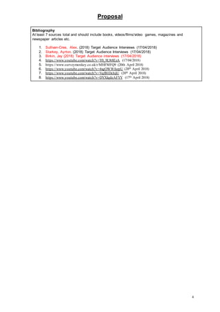 Proposal
4
Bibliography
At least 7 sources total and should include books, videos/films/video games, magazines and
newspaper articles etc.
1. Sullivan-Cree, Alex. (2018) Target Audience Interviews (17/04/2018)
2. Starkey, Ayrton. (2018) Target Audience Interviews (17/04/2018)
3. Birkin, Jay (2018) Target Audience interviews (17/04/2018)
4. https://www.youtube.com/watch?v=Y0_9L9t8EzA (17/04/2018)
5. https://www.surveymonkey.co.uk/r/MHFMFQ9 (20th April 2018)
6. https://www.youtube.com/watch?v=4xgOWWfurpU (20th April 2018)
7. https://www.youtube.com/watch?v=VqfB1DchijU (20th April 2018)
8. https://www.youtube.com/watch?v=DYXlqdeAFYY (17th April 2018)
 
