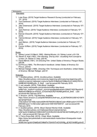 Proposal
2
Bibliography:
Interviews
1. Luke Ross. (2019) Target Audience Research Survey (conducted on February
15th
, 2019)
2. Tom Eastwood. (2019) Target Audience Interviews (conducted on February 15th
,
2019)
3. Jake Greenwood. (2019) Target Audience Interviews (conducted on February 15th
,
2019)
4. Jack Hickman. (2019) Target Audience Interviews (conducted on February 15th
,
2019)
5. Kiernan Elsworth. (2019) Target Audience Interviews (conducted on February 15th
,
2019)
6. Tahmid Ahmed. (2019) Target Audience Interviews (conducted on February 15th
,
2019)
7. Jack Morton. (2019) Target Audience Interviews (conducted on February 15th
,
2019)
8. Connor Wiffem. (2019) Target Audience Interviews (conducted on February 15th
,
2019)
Books
9. Sidney Lumet (14 March 1995). Making Movies. LA: Sidney Lumet. p10-134.
10. Steven D. Katz (1991). Film directing, shot by shot : visualizing from concept to
screen. LA: Steven D. Katz. p20-45.
11. David Mamet (1991). On Directing Film. United States of America: Penguin Books.
p60-96.
12. Ed Pincus (1984). The filmmaker's handbook. United States of America: Ed
Pincus. p30-63.
13. Michael Rabiger (1989). Directing: Film Techniques and Aesthetics. United States
of America: Michael Rabiger. p22-57.
Websites
14. 1. ilovefancydress. (2019). ilovefancydress. Available:
https://ilovefancydress.com/costumes-beginning-with/costumes-beginning-with-
s/adult-screamer-halloween-costume?gclid=EAIaIQobChMIqtvSmK-i4AIVy7ftCh3-
lAXMEAQYASABEgIAc_D_BwE . Last accessed 4th February 2019.
15. 2. red carpetfx. (2019). Fake Blood. Available:
https://www.redcarpetfx.com/products/smiffys-fake-blood-
bottle?utm_medium=cpc&utm_source=googlepla&variant=20640716037&gclid=E
AIaIQobChMIr5boxa-i4AIVq7_tCh2w0AazEAQYASABEgK6GvD_BwE . Last
accessed 4th February 2019
16. 3. Amazon. (2019). Fog Machine. Available:
https://www.amazon.co.uk/dp/B07B4D6VL9/ref=asc_df_B07B4D6VL958142109/?t
ag=googshopuk-
21&creative=22146&creativeASIN=B07B4D6VL9&linkCode=df0&hvadid=3107755
28043&hvpos=1o1&hvnetw=g&hvrand=40614547938107. Last accessed 4th
February 2019.
17. 4. ilovefancydress. (2019). Blood Stained Kitchen Knife. Available:
https://ilovefancydress.com/halloween/blood-stained-kitchen-
knife?gclid=EAIaIQobChMIrbOA97Ci4AIV6LDtCh3bnQFAEAQYAiABEgJDZ_D_B
wE . Last accessed 4th February 2019.
18. 5. Fancy Dress Ball. (2019). Clown Mask. Available:
https://www.fancydressball.co.uk/masks/adult-masks/clown-threequarter-mask-
with-red-hair-
26385.htm?gclid=EAIaIQobChMIutPin7Gi4AIV7rvtCh2WMg_qEAQYAiABEgJohvD
 