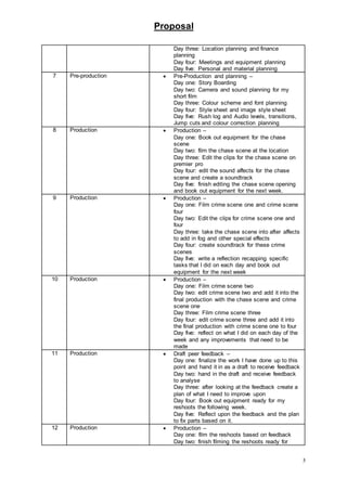 Proposal
5
Day three: Location planning and finance
planning
Day four: Meetings and equipment planning
Day five: Personal and material planning
7 Pre-production  Pre-Production and planning –
Day one: Story Boarding
Day two: Camera and sound planning for my
short film
Day three: Colour scheme and font planning
Day four: Style sheet and image style sheet
Day five: Rush log and Audio levels, transitions,
Jump cuts and colour correction planning
8 Production  Production –
Day one: Book out equipment for the chase
scene
Day two: film the chase scene at the location
Day three: Edit the clips for the chase scene on
premier pro
Day four: edit the sound affects for the chase
scene and create a soundtrack
Day five: finish editing the chase scene opening
and book out equipment for the next week.
9 Production  Production –
Day one: Film crime scene one and crime scene
four
Day two: Edit the clips for crime scene one and
four
Day three: take the chase scene into after affects
to add in fog and other special effects
Day four: create soundtrack for these crime
scenes
Day five: write a reflection recapping specific
tasks that I did on each day and book out
equipment for the next week
10 Production  Production –
Day one: Film crime scene two
Day two: edit crime scene two and add it into the
final production with the chase scene and crime
scene one
Day three: Film crime scene three
Day four: edit crime scene three and add it into
the final production with crime scene one to four
Day five: reflect on what I did on each day of the
week and any improvements that need to be
made
11 Production  Draft peer feedback –
Day one: finalize the work I have done up to this
point and hand it in as a draft to receive feedback
Day two: hand in the draft and receive feedback
to analyse
Day three: after looking at the feedback create a
plan of what I need to improve upon
Day four: Book out equipment ready for my
reshoots the following week.
Day five: Reflect upon the feedback and the plan
to fix parts based on it.
12 Production  Production –
Day one: film the reshoots based on feedback
Day two: finish filming the reshoots ready for
 