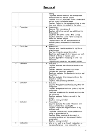 Proposal
6
editing
Day three: edit the reshoots and finalize them
and add them into the final project.
Day four: book out equipment to film crime scene
six and seven the following week
Day five: Reflect on the reshoots and look at how
they have affected my product for the better
13 Production  Production –
Day one: Film crime scene 6
Day two: edit crime scene 6 and add it into the
final product
Day three: film crime scene 7 (final scene)
Day four: edit crime scene 7 (final scene) and
add it into the final project
Day five finalize the film ready to hand in a
finished product and reflect on the finished
product.
14 Production  Production –
Day one: start creating a poster for my film as
advertisement
Day Two: Finish the poster for my film
Day three: go through all of my scenes and work
and look for things to improve upon
Day four: Spend time improving on what I feel
necessary
Day five hand in finalized piece when finished
15 Evaluation  Evaluation –
Day one: evaluate the contextual research and
proposal
Day two: evaluate the research document
(primary and secondary research)
Day three: evaluate the planning documents and
PowerPoint
Day four: evaluate time management over the
project as a whole
Day five: week of weekly reflection
16 Evaluation  Evaluation –
Day one: Analyse the aesthetic quality of my film
and poster
Day two: Analyse the technical quality of my film
and poster
Day three: analyse the film a whole and discuss
the processes
Day four: evaluate Audience appeal for the
project
Day five: weekly reflection
17 Evaluation  Presentation –
Day one: evaluate the weekly reflections and
discuss whether they was helpful
Day two: Prepare for the presentation of my
finalized work
Day three: create a script for the presentation
ready for when I explain it.
Day four: Make sure that all of my work is
completed and to a vert high standard before
presentation
Day five: weekly reflection
18 Moderation  Wait for my work to go through moderation so I
can see what grade I have received for my
 