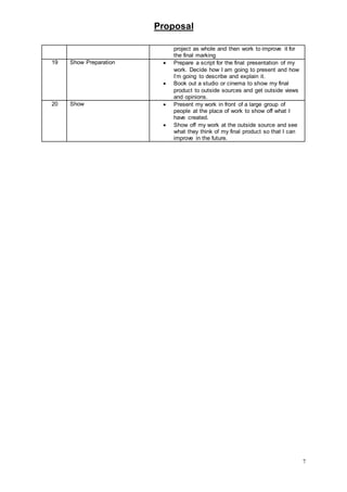 Proposal
7
project as whole and then work to improve it for
the final marking
19 Show Preparation  Prepare a script for the final presentation of my
work. Decide how I am going to present and how
I’m going to describe and explain it.
 Book out a studio or cinema to show my final
product to outside sources and get outside views
and opinions.
20 Show  Present my work in front of a large group of
people at the place of work to show off what I
have created.
 Show off my work at the outside source and see
what they think of my final product so that I can
improve in the future.
 
