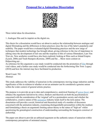 Proposal for a Animation Dissertation
Three initial ideas for dissertation.
1. Analogue film and its imprint on the digital era.
This thesis for a dissertation would have set about to analyse the relationship between analogue and
digital filmmaking and the differences in these practices since the rise of the latter's popularity and
usability. The paper would have evaluated digital filmmaking practices and the new range of
techniques that modern technology has brought about, giving reference to the rise of importance in
editing since the development of red–one and the response to this of various filmmakers, Lars Von
Trier etc. New aesthetics would have also been explored, looking at films such as Inland Empire
(Lynch, 2006) and Trash Humpers (Kornine, 2009) and the ... Show more content on
Helpwriting.net ...
As reference for this argument a case study would be conducted into the promotion of film through
viral videos, and a further case study would be conducted into the forthcoming film Tron: Legacy
(2010) and how the internet may have facilitated its production.
Word Count: 701
Abstract
This study addresses the viability of auteurism in the contemporary moving image industries and the
significance of this in relation to whether or not an animator can be considered a genuine auteur
within the wider context of general artistic practice.
The purpose is to provide an up to date and comprehensive, analytical framing of auteur theory and
enhance the arguments laid down by critics, thinkers and theorists on both the psychoanalysis
concerned with the consideration of the 'original' self in a postmodern society and whether the
collaborative, creative nature of the animation industry lends itself to the term auteur. The
dissertation will provide a social, historical and theoretical study of a number of discourses
concerned with the animation industry, examining distinguishable personalities within the medium
and formulating a thesis on arguments limiting auteur theory to the status of "high art" whilst
questioning the genealogical construction of understanding surrounding the bourgeois construct of
authorship.
The paper sets about to provide an unbiased argument on the authentic nature of auteurism within
contemporary perceptions of animated cinema,
 