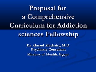 Proposal for
   a Comprehensive
Curriculum for Addiction
  sciences Fellowship
     Dr. Ahmed Albehairy, M.D
       Psychiatry Consultant
     Ministry of Health, Egypt
 