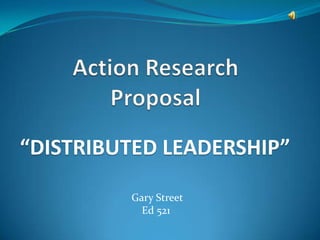 Action Research Proposal “DISTRIBUTED LEADERSHIP”  Gary Street Ed 521 