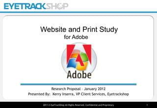 PRE-TEST




       Website and Print Study
                             for Adobe




             Research Proposal – January 2012
Presented By: Kerry Inserra, VP Client Services, Eyetrackshop

         2011 © EyeTrackShop All Rights Reserved. Confidential and Proprietary              1
 