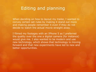 Editing and planning
When deciding on how to layout my trailer, I wanted to
convey certain set rules by making it stand out more
and making people remember it even if they do not
decide to watch the actual movie straight away.
I filmed my footages with an IPhone 5 as I preferred
the quality over the one a digital camera (for instance)
would give me. I also wanted to be modern and use
new technology, which shows that technology is moving
forward and that new experiments have led to new and
better opportunities.

 