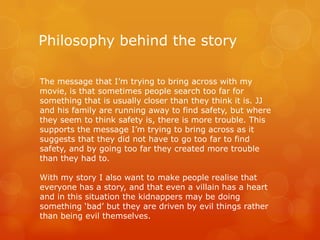 Philosophy behind the story
The message that I’m trying to bring across with my
movie, is that sometimes people search too far for
something that is usually closer than they think it is. JJ
and his family are running away to find safety, but where
they seem to think safety is, there is more trouble. This
supports the message I’m trying to bring across as it
suggests that they did not have to go too far to find
safety, and by going too far they created more trouble
than they had to.
With my story I also want to make people realise that
everyone has a story, and that even a villain has a heart
and in this situation the kidnappers may be doing
something ‘bad’ but they are driven by evil things rather
than being evil themselves.

 