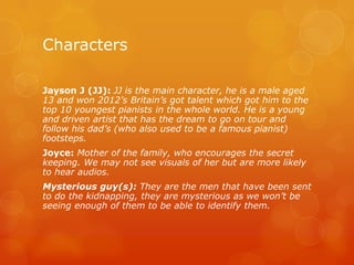 Characters
Jayson J (JJ): JJ is the main character, he is a male aged
13 and won 2012’s Britain’s got talent which got him to the
top 10 youngest pianists in the whole world. He is a young
and driven artist that has the dream to go on tour and
follow his dad’s (who also used to be a famous pianist)
footsteps.
Joyce: Mother of the family, who encourages the secret
keeping. We may not see visuals of her but are more likely
to hear audios.
Mysterious guy(s): They are the men that have been sent
to do the kidnapping, they are mysterious as we won’t be
seeing enough of them to be able to identify them.

 