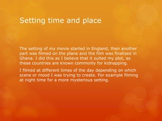 Setting time and place

The setting of my movie started in England, then another
part was filmed on the plane and the film was finalized in
Ghana. I did this as I believe that it suited my plot, as
these countries are known commonly for kidnapping.
I filmed at different times of the day depending on which
scene or mood I was trying to create. For example filming
at night time for a more mysterious setting.

 