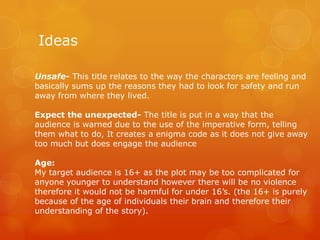 Ideas
Unsafe- This title relates to the way the characters are feeling and
basically sums up the reasons they had to look for safety and run
away from where they lived.
Expect the unexpected- The title is put in a way that the
audience is warned due to the use of the imperative form, telling
them what to do, It creates a enigma code as it does not give away
too much but does engage the audience
Age:
My target audience is 16+ as the plot may be too complicated for
anyone younger to understand however there will be no violence
therefore it would not be harmful for under 16’s. (the 16+ is purely
because of the age of individuals their brain and therefore their
understanding of the story).

 