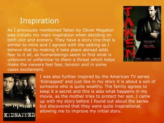 Inspiration
As I previously mentioned Taken by Oliver Megaton
was initially my main inspiration when deciding on
both plot and scenery. They have a story line that is
similar to mine and I agreed with the setting as I
believe that by making it take place abroad adds
fear to it all, as humanbeings seem to find what is
unknown or unfamiliar to them a threat which helps
make the viewers feel fear, tension and in some
cases excitement.
I was also further inspired by the American TV series
‘Kidnapped’ and just like in my story it is about a son of
someone who is quite wealthy. The family agrees to
keep it a secret and this is also what happens in my
movie, as the mother tries to protect her son. I came
up with my story before I found out about the series
but discovered that they were quite inspirational,
allowing me to improve my initial story.

 
