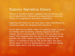 Todorov Narrative theory
Todorov’s narrative theory suggests that narratives exist
out of equilibrium, followed by a disequilibrium and then
finally it is supposed to end with a resolution.
Applying this theory to my own work, when describing my
narrative, made me recognise this structure.
At the start of my trailer, when JJ is getting ready to go on
his holiday with his family, nobody suspects that this
holiday will be anything BUT normal. They all seem to be
happy, this suggests that this part of my narrative would
possibly fall under Todrov’s equilibrium sector of the
theory. In contrast to the joy felt at the start, the story
slowly leads to more of disequilibrium, where the kidnap
slowly takes place, and fear quickly arises.

 