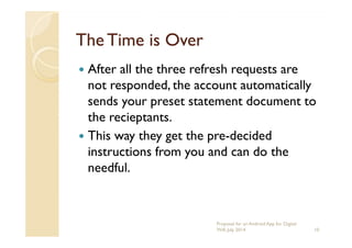 The Time is OverThe Time is Over
After all the three refresh requests are
not responded, the account automatically
sends your preset statement document to
the recieptants.the recieptants.
This way they get the pre-decided
instructions from you and can do the
needful.
10
Proposal for an Android App for Digital
Will, July 2014
 