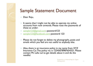Sample Statement DocumentSample Statement Document
• Dear Raju,
• It seems that I might not be able to operate my online
accounts from now onwards. Please note the passwards of
these as under-
• sample123@gmail.com: password123
• sample123@facebook.com: password 123• sample123@facebook.com: password 123
• Please do not forget to delete my photographs, posts and
emails which you feel are not useful to anybody else.
• Also, there is an insurance policy in my name from XYZ
Insurance Co.The policy no. is 12345678987654321. Please
contact Mr. Lallu Lal to get details about it and do the
needful.
11
Proposal for an Android App for Digital
Will, July 2014
 