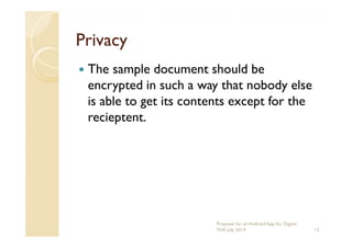 PrivacyPrivacy
The sample document should be
encrypted in such a way that nobody else
is able to get its contents except for the
recieptent.recieptent.
12
Proposal for an Android App for Digital
Will, July 2014
 