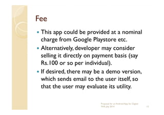 FeeFee
This app could be provided at a nominal
charge from Google Playstore etc.
Alternatively, developer may consider
selling it directly on payment basis (sayselling it directly on payment basis (say
Rs.100 or so per individual).
If desired, there may be a demo version,
which sends email to the user itself, so
that the user may evaluate its utility.
13
Proposal for an Android App for Digital
Will, July 2014
 