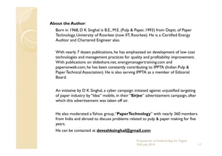 About the Author:
Born in 1968, D K Singhal is B.E., M.E. (Pulp & Paper, 1993) from Deptt. of Paper
Technology, University of Roorkee (now IIT, Roorkee). He is a Certified Energy
Auditor and Chartered Engineer also.
With nearly 7 dozen publications, he has emphasized on development of low cost
technologies and management practices for quality and profitability improvement.
With publications on slideshare.net, energymanagertraining.com and
paperonweb.com, he has been constantly contributing to IPPTA (Indian Pulp &
PaperTechnical Association). He is also serving IPPTA as a member of Editorial
Board.Board.
An initiative by D K Singhal, a cyber campaign initiated against unjustified targeting
of paper industry by “Idea” mobile, in their “Sirjee” advertisement campaign, after
which this advertisement was taken off air.
He also moderated aYahoo group,“PaperTechnology” with nearly 360 members
from India and abroad to discuss problems related to pulp & paper making for five
years.
He can be contacted at deveshksinghal@gmail.com
17
Proposal for an Android App for Digital
Will, July 2014
 