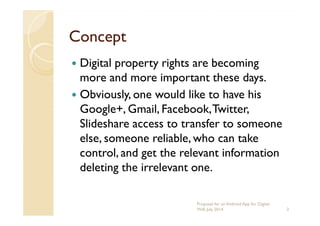ConceptConcept
Digital property rights are becoming
more and more important these days.
Obviously, one would like to have his
Google+, Gmail, Facebook,Twitter,Google+, Gmail, Facebook,Twitter,
Slideshare access to transfer to someone
else, someone reliable, who can take
control, and get the relevant information
deleting the irrelevant one.
2
Proposal for an Android App for Digital
Will, July 2014
 