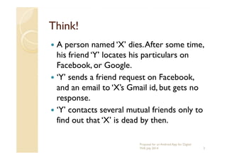 Think!Think!
A person named ‘X’ dies.After some time,
his friend ‘Y’ locates his particulars on
Facebook, or Google.
‘Y’ sends a friend request on Facebook,‘Y’ sends a friend request on Facebook,
and an email to ‘X’s Gmail id, but gets no
response.
‘Y’ contacts several mutual friends only to
find out that ‘X’ is dead by then.
3
Proposal for an Android App for Digital
Will, July 2014
 