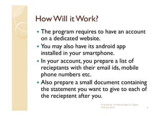 HowWill it Work?HowWill it Work?
The program requires to have an account
on a dedicated website.
You may also have its android app
installed in your smartphone.
In your account, you prepare a list ofIn your account, you prepare a list of
recieptants with their email ids, mobile
phone numbers etc.
Also prepare a small document containing
the statement you want to give to each of
the recieptent after you.
6
Proposal for an Android App for Digital
Will, July 2014
 