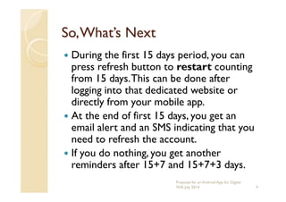 So,What’s NextSo,What’s Next
During the first 15 days period, you can
press refresh button to restart counting
from 15 days.This can be done after
logging into that dedicated website or
directly from your mobile app.directly from your mobile app.
At the end of first 15 days, you get an
email alert and an SMS indicating that you
need to refresh the account.
If you do nothing, you get another
reminders after 15+7 and 15+7+3 days.
9
Proposal for an Android App for Digital
Will, July 2014
 