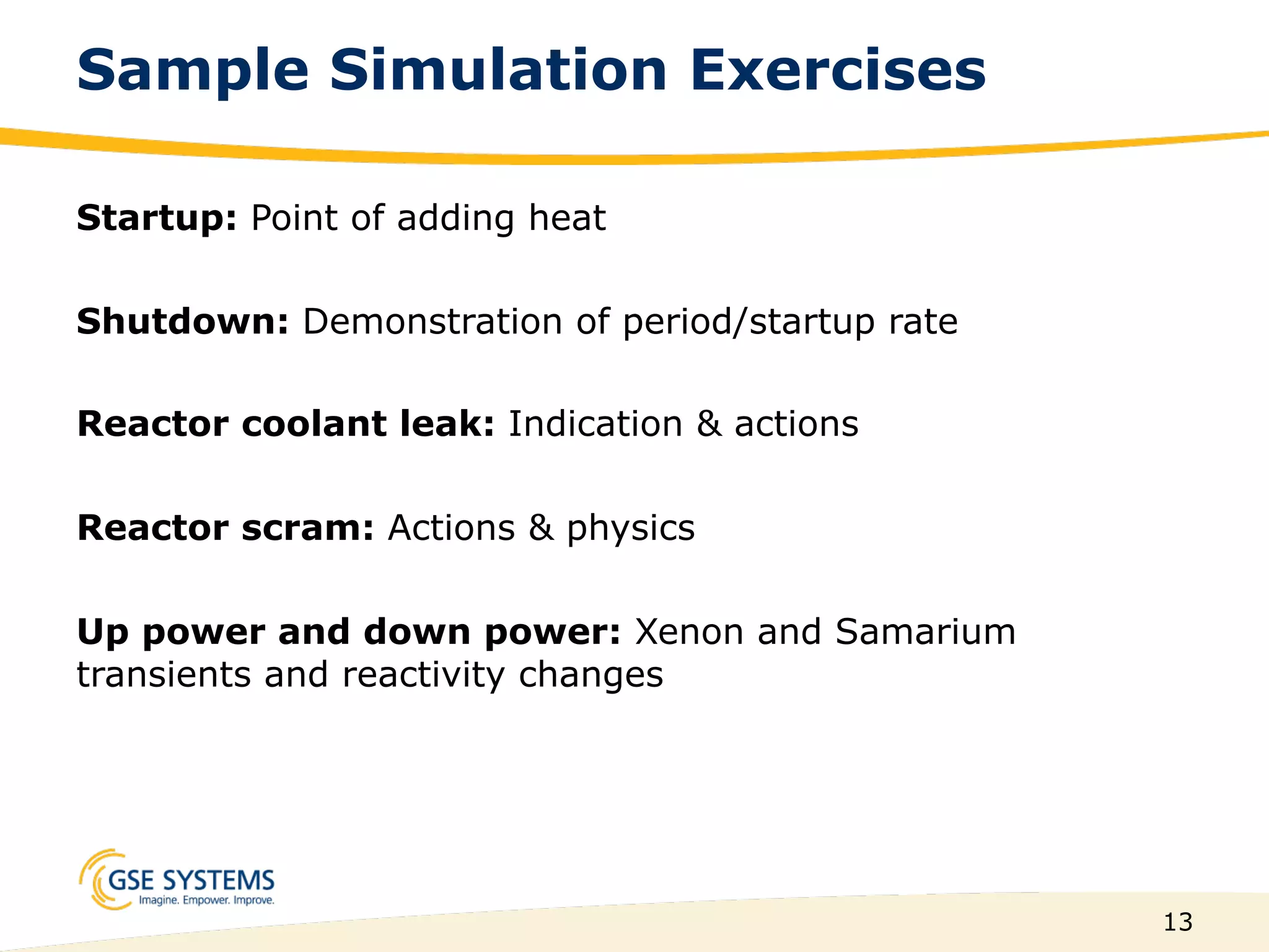 13
Sample Simulation Exercises
Startup: Point of adding heat
Shutdown: Demonstration of period/startup rate
Reactor coolant leak: Indication & actions
Reactor scram: Actions & physics
Up power and down power: Xenon and Samarium
transients and reactivity changes
 